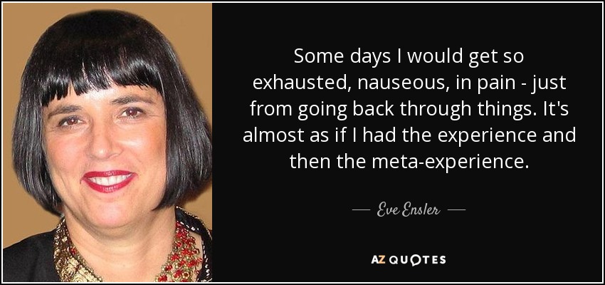 Some days I would get so exhausted, nauseous, in pain - just from going back through things. It's almost as if I had the experience and then the meta-experience. - Eve Ensler