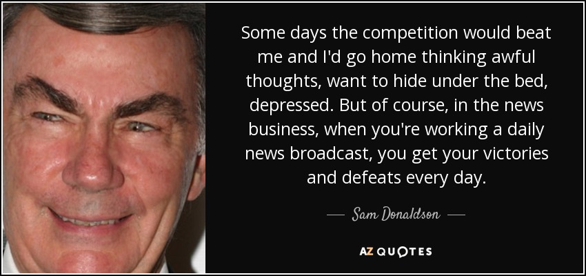 Some days the competition would beat me and I'd go home thinking awful thoughts, want to hide under the bed, depressed. But of course, in the news business, when you're working a daily news broadcast, you get your victories and defeats every day. - Sam Donaldson