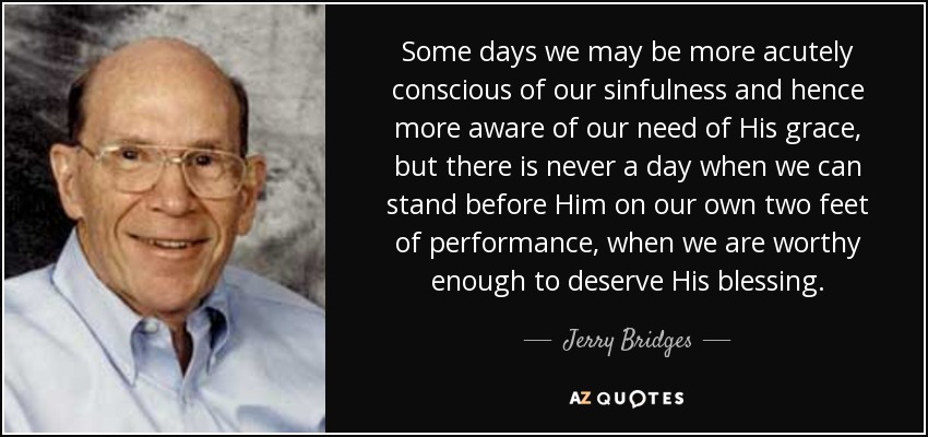 Some days we may be more acutely conscious of our sinfulness and hence more aware of our need of His grace, but there is never a day when we can stand before Him on our own two feet of performance, when we are worthy enough to deserve His blessing. - Jerry Bridges