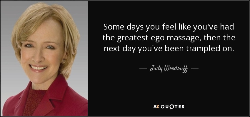 Some days you feel like you've had the greatest ego massage, then the next day you've been trampled on. - Judy Woodruff