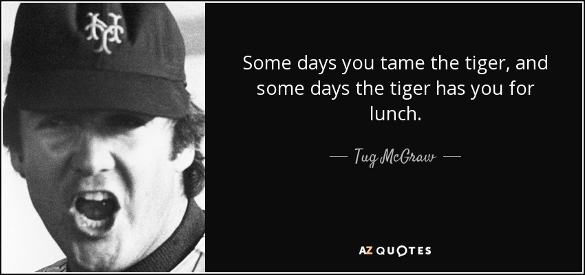 Some days you tame the tiger, and some days the tiger has you for lunch. - Tug McGraw