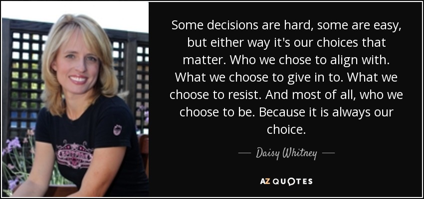 Some decisions are hard, some are easy, but either way it's our choices that matter. Who we chose to align with. What we choose to give in to. What we choose to resist. And most of all, who we choose to be. Because it is always our choice. - Daisy Whitney