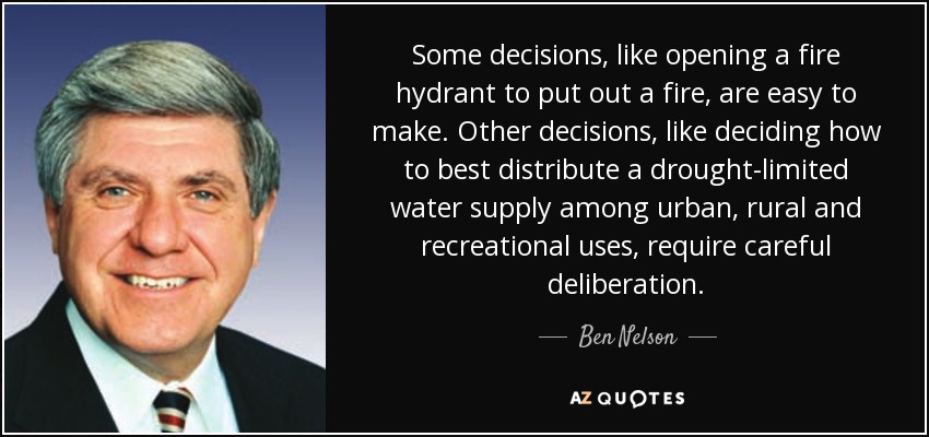 Some decisions, like opening a fire hydrant to put out a fire, are easy to make. Other decisions, like deciding how to best distribute a drought-limited water supply among urban, rural and recreational uses, require careful deliberation. - Ben Nelson