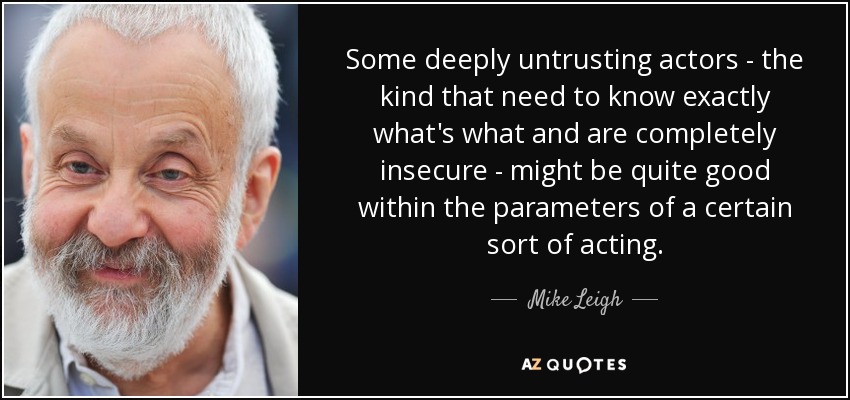 Some deeply untrusting actors - the kind that need to know exactly what's what and are completely insecure - might be quite good within the parameters of a certain sort of acting. - Mike Leigh