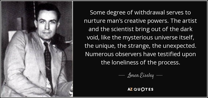 Some degree of withdrawal serves to nurture man's creative powers. The artist and the scientist bring out of the dark void, like the mysterious universe itself, the unique, the strange, the unexpected. Numerous observers have testified upon the loneliness of the process. - Loren Eiseley