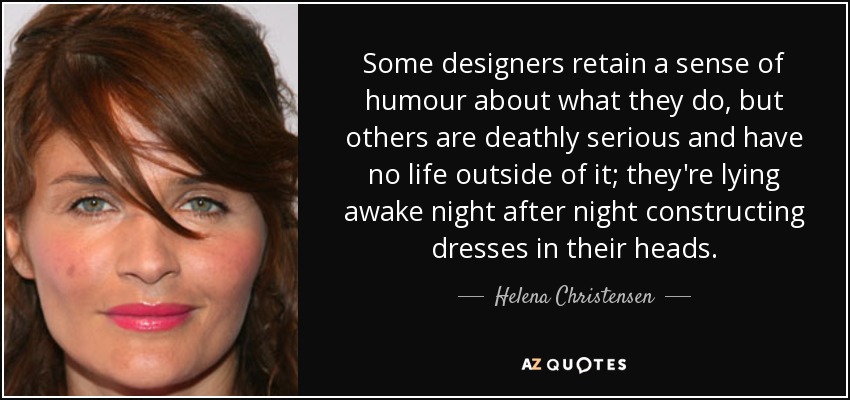 Some designers retain a sense of humour about what they do, but others are deathly serious and have no life outside of it; they're lying awake night after night constructing dresses in their heads. - Helena Christensen
