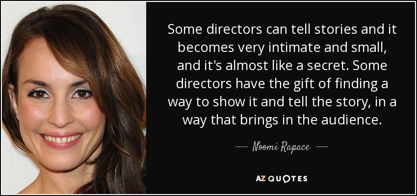 Some directors can tell stories and it becomes very intimate and small, and it's almost like a secret. Some directors have the gift of finding a way to show it and tell the story, in a way that brings in the audience. - Noomi Rapace