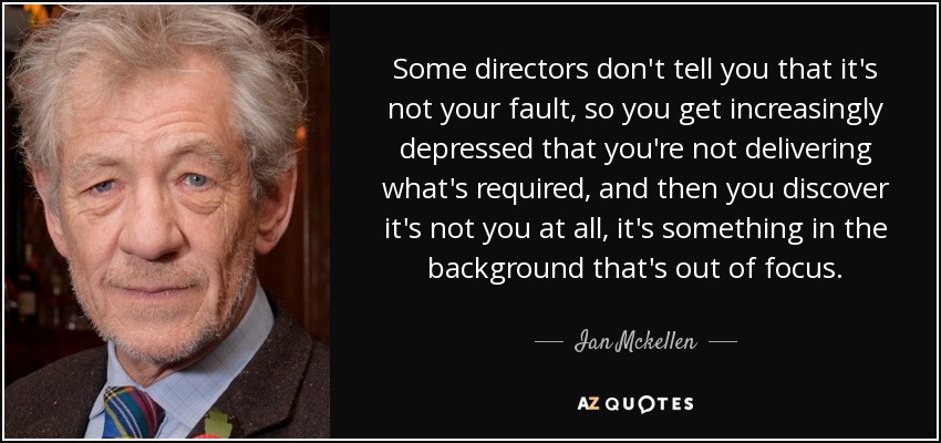 Some directors don't tell you that it's not your fault, so you get increasingly depressed that you're not delivering what's required, and then you discover it's not you at all, it's something in the background that's out of focus. - Ian Mckellen