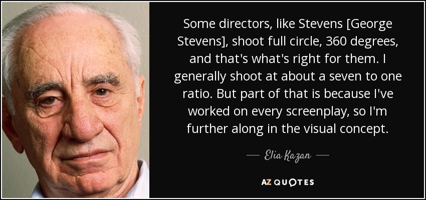 Some directors, like Stevens [George Stevens], shoot full circle, 360 degrees, and that's what's right for them. I generally shoot at about a seven to one ratio. But part of that is because I've worked on every screenplay, so I'm further along in the visual concept. - Elia Kazan