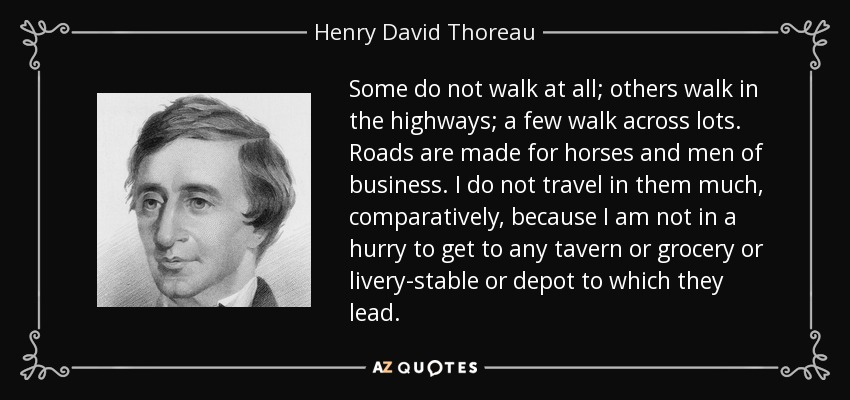 Some do not walk at all; others walk in the highways; a few walk across lots. Roads are made for horses and men of business. I do not travel in them much, comparatively, because I am not in a hurry to get to any tavern or grocery or livery-stable or depot to which they lead. - Henry David Thoreau