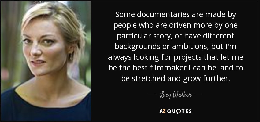 Some documentaries are made by people who are driven more by one particular story, or have different backgrounds or ambitions, but I'm always looking for projects that let me be the best filmmaker I can be, and to be stretched and grow further. - Lucy Walker