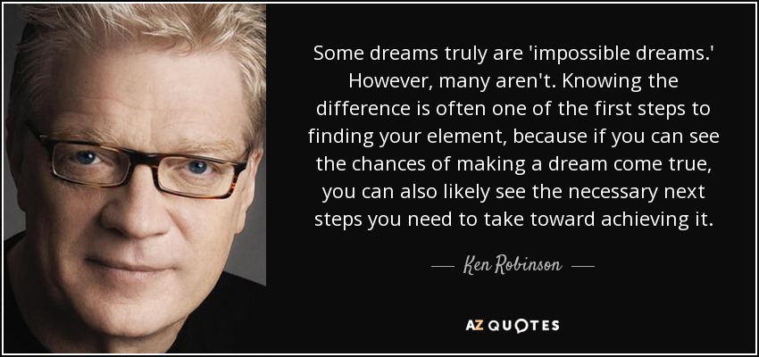 Some dreams truly are 'impossible dreams.' However, many aren't. Knowing the difference is often one of the first steps to finding your element, because if you can see the chances of making a dream come true, you can also likely see the necessary next steps you need to take toward achieving it. - Ken Robinson
