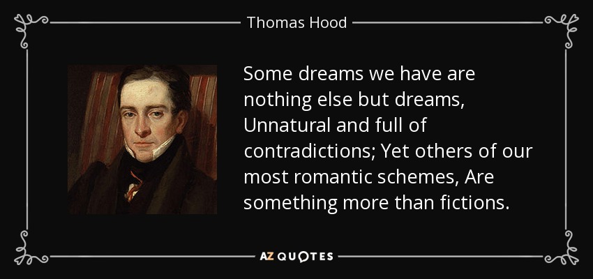 Some dreams we have are nothing else but dreams, Unnatural and full of contradictions; Yet others of our most romantic schemes, Are something more than fictions. - Thomas Hood