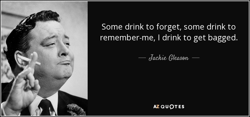Some drink to forget, some drink to remember-me, I drink to get bagged. - Jackie Gleason