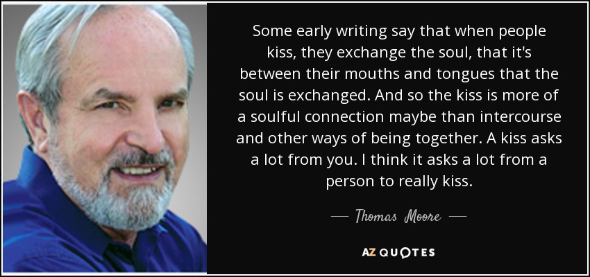 Some early writing say that when people kiss, they exchange the soul, that it's between their mouths and tongues that the soul is exchanged. And so the kiss is more of a soulful connection maybe than intercourse and other ways of being together. A kiss asks a lot from you. I think it asks a lot from a person to really kiss. - Thomas  Moore