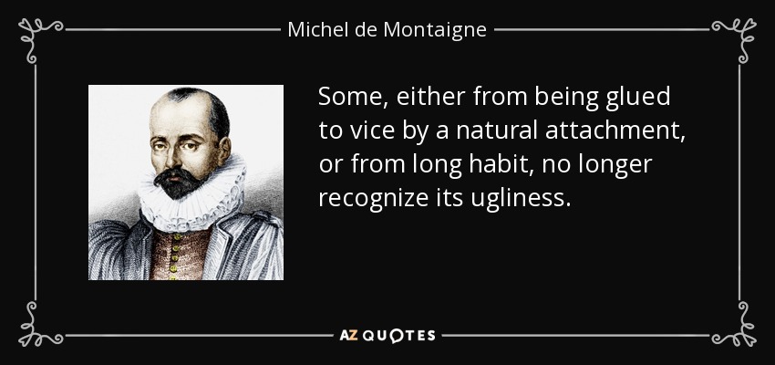 Some, either from being glued to vice by a natural attachment, or from long habit, no longer recognize its ugliness. - Michel de Montaigne