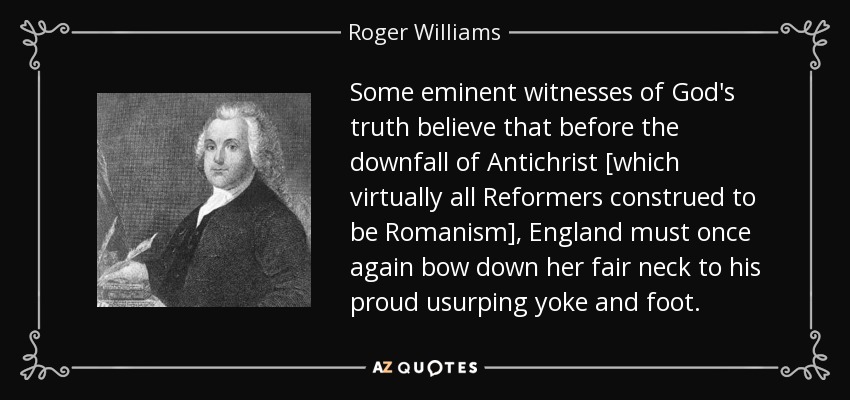 Some eminent witnesses of God's truth believe that before the downfall of Antichrist [which virtually all Reformers construed to be Romanism], England must once again bow down her fair neck to his proud usurping yoke and foot. - Roger Williams
