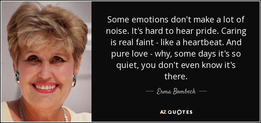 Some emotions don't make a lot of noise. It's hard to hear pride. Caring is real faint - like a heartbeat. And pure love - why, some days it's so quiet, you don't even know it's there. - Erma Bombeck