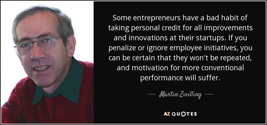 Some entrepreneurs have a bad habit of taking personal credit for all improvements and innovations at their startups. If you penalize or ignore employee initiatives, you can be certain that they won't be repeated, and motivation for more conventional performance will suffer. - Martin Zwilling