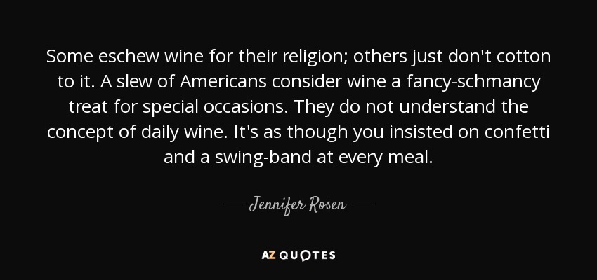 Some eschew wine for their religion; others just don't cotton to it. A slew of Americans consider wine a fancy-schmancy treat for special occasions. They do not understand the concept of daily wine. It's as though you insisted on confetti and a swing-band at every meal. - Jennifer Rosen