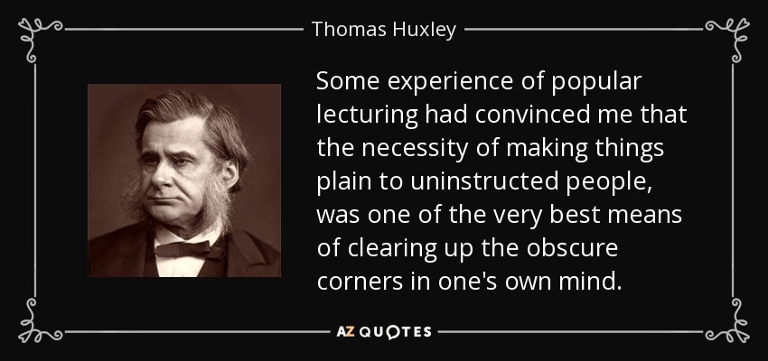 Some experience of popular lecturing had convinced me that the necessity of making things plain to uninstructed people, was one of the very best means of clearing up the obscure corners in one's own mind. - Thomas Huxley