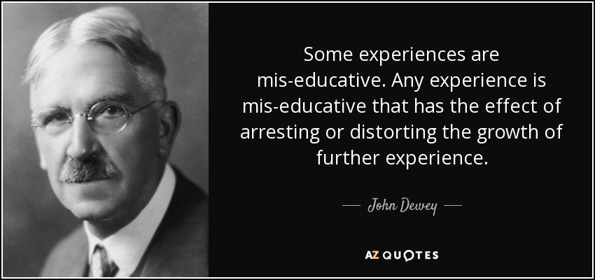 Some experiences are mis-educative. Any experience is mis-educative that has the effect of arresting or distorting the growth of further experience. - John Dewey