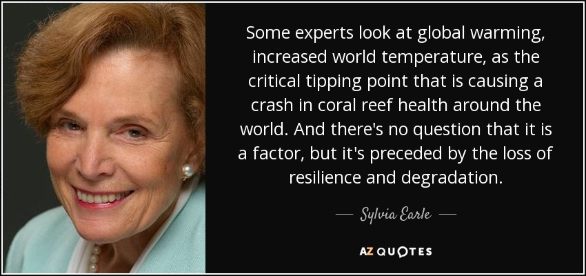 Some experts look at global warming, increased world temperature, as the critical tipping point that is causing a crash in coral reef health around the world. And there's no question that it is a factor, but it's preceded by the loss of resilience and degradation. - Sylvia Earle