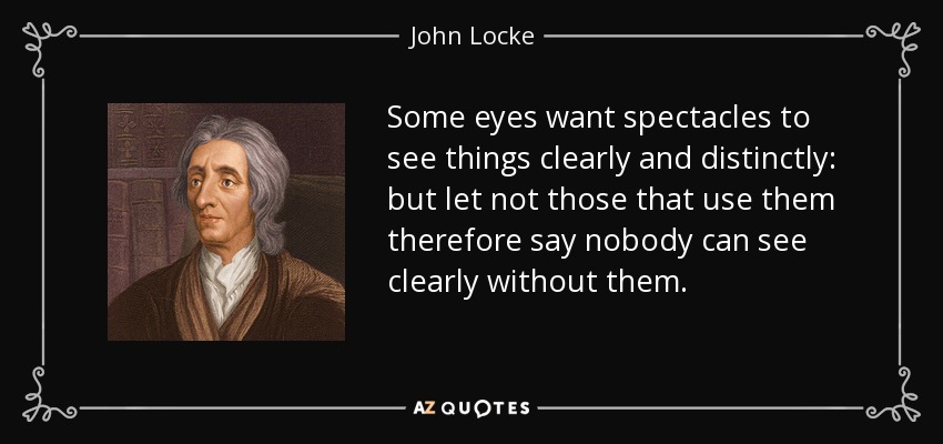 Some eyes want spectacles to see things clearly and distinctly: but let not those that use them therefore say nobody can see clearly without them. - John Locke