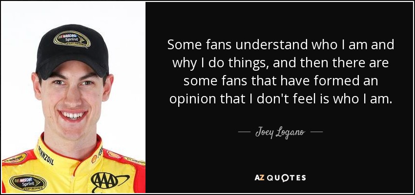 Some fans understand who I am and why I do things, and then there are some fans that have formed an opinion that I don't feel is who I am. - Joey Logano