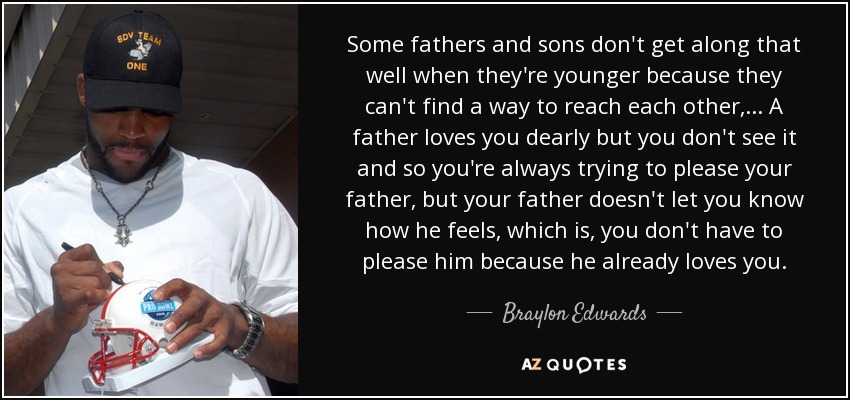 Some fathers and sons don't get along that well when they're younger because they can't find a way to reach each other, ... A father loves you dearly but you don't see it and so you're always trying to please your father, but your father doesn't let you know how he feels, which is, you don't have to please him because he already loves you. - Braylon Edwards