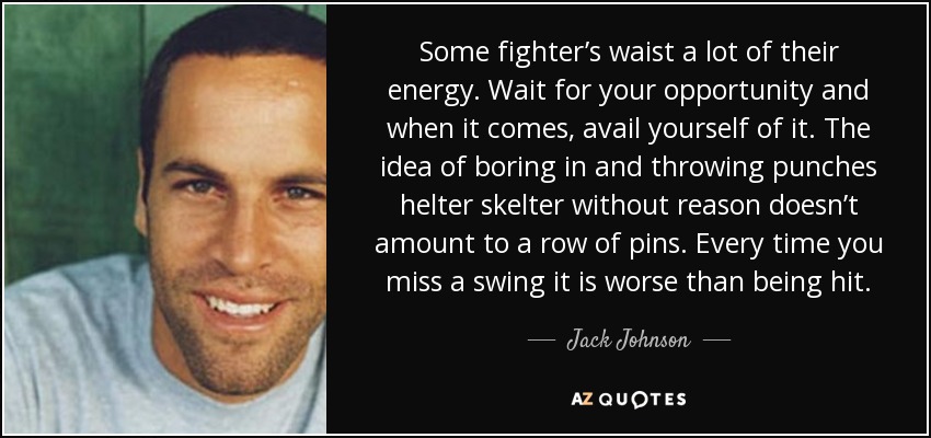 Some fighter’s waist a lot of their energy. Wait for your opportunity and when it comes, avail yourself of it. The idea of boring in and throwing punches helter skelter without reason doesn’t amount to a row of pins. Every time you miss a swing it is worse than being hit. - Jack Johnson
