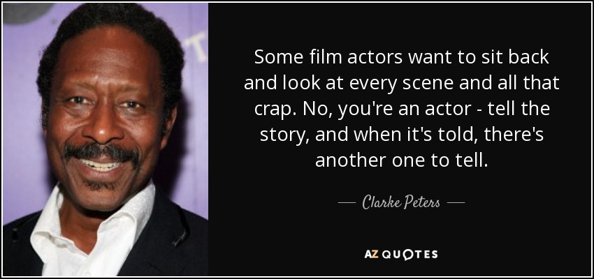 Some film actors want to sit back and look at every scene and all that crap. No, you're an actor - tell the story, and when it's told, there's another one to tell. - Clarke Peters