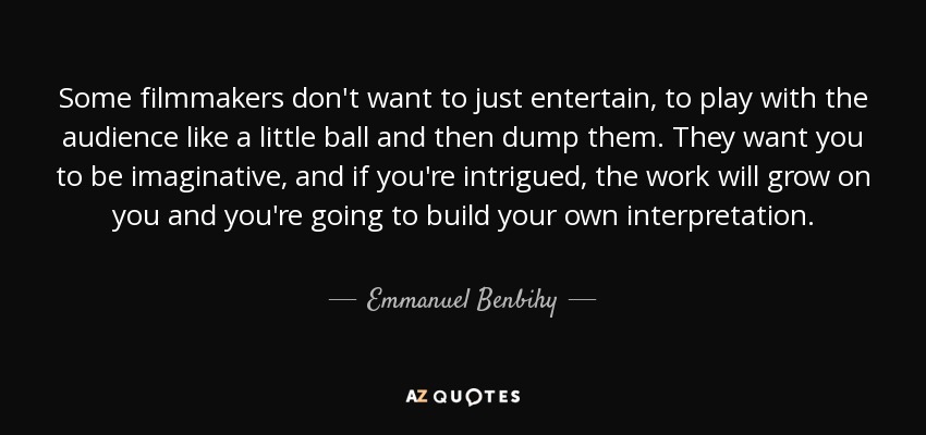 Some filmmakers don't want to just entertain, to play with the audience like a little ball and then dump them. They want you to be imaginative, and if you're intrigued, the work will grow on you and you're going to build your own interpretation. - Emmanuel Benbihy