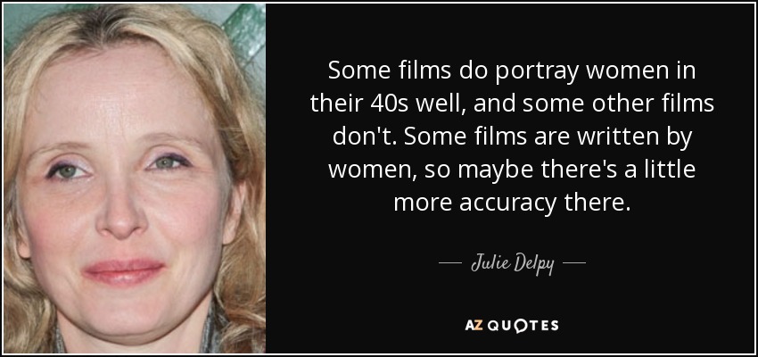 Some films do portray women in their 40s well, and some other films don't. Some films are written by women, so maybe there's a little more accuracy there. - Julie Delpy
