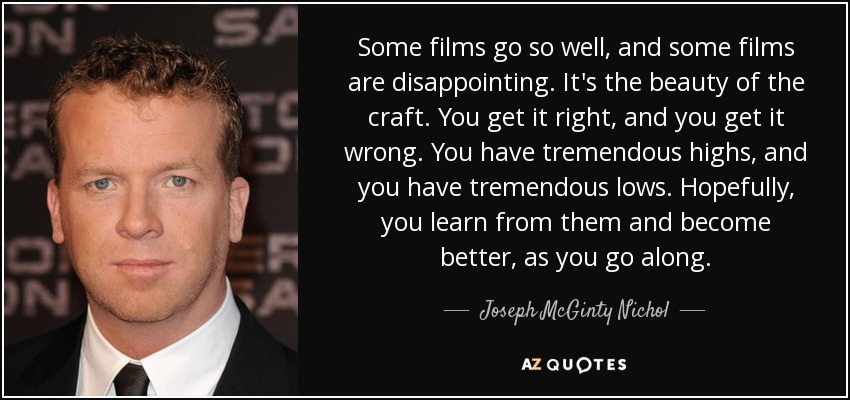 Some films go so well, and some films are disappointing. It's the beauty of the craft. You get it right, and you get it wrong. You have tremendous highs, and you have tremendous lows. Hopefully, you learn from them and become better, as you go along. - Joseph McGinty Nichol