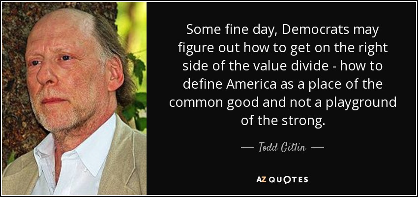Some fine day, Democrats may figure out how to get on the right side of the value divide - how to define America as a place of the common good and not a playground of the strong. - Todd Gitlin
