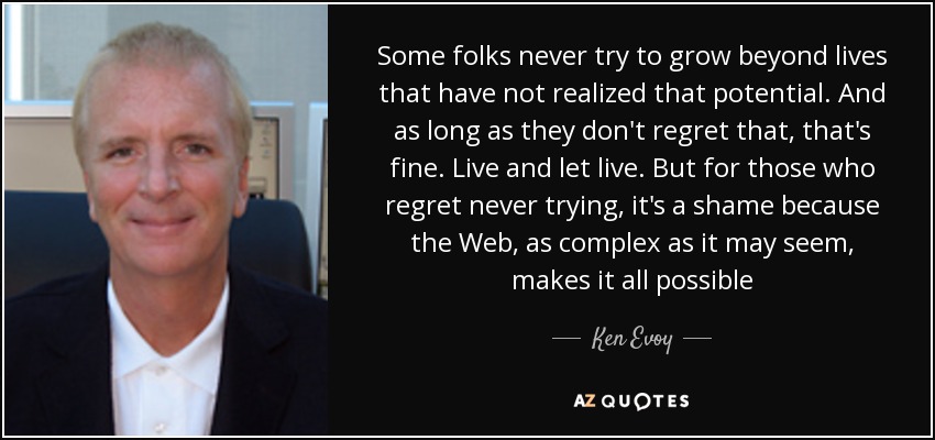 Some folks never try to grow beyond lives that have not realized that potential. And as long as they don't regret that, that's fine. Live and let live. But for those who regret never trying, it's a shame because the Web, as complex as it may seem, makes it all possible - Ken Evoy