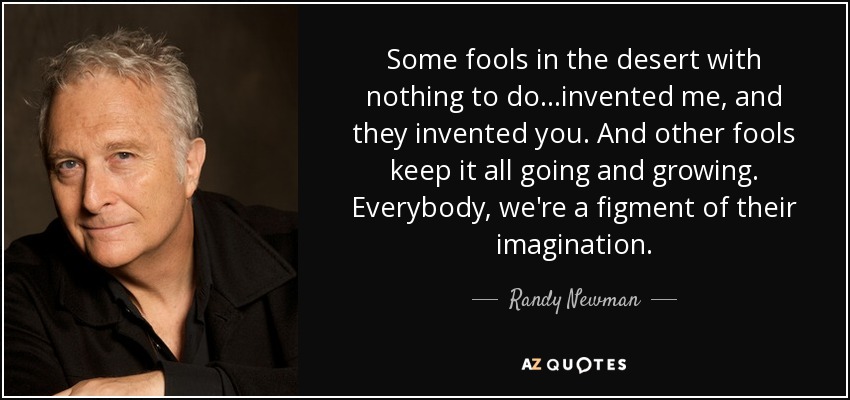 Some fools in the desert with nothing to do...invented me, and they invented you. And other fools keep it all going and growing. Everybody, we're a figment of their imagination. - Randy Newman