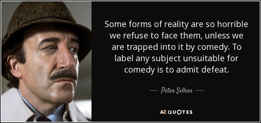 Some forms of reality are so horrible we refuse to face them, unless we are trapped into it by comedy. To label any subject unsuitable for comedy is to admit defeat. - Peter Sellers
