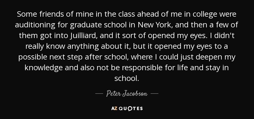 Some friends of mine in the class ahead of me in college were auditioning for graduate school in New York, and then a few of them got into Juilliard, and it sort of opened my eyes. I didn't really know anything about it, but it opened my eyes to a possible next step after school, where I could just deepen my knowledge and also not be responsible for life and stay in school. - Peter Jacobson