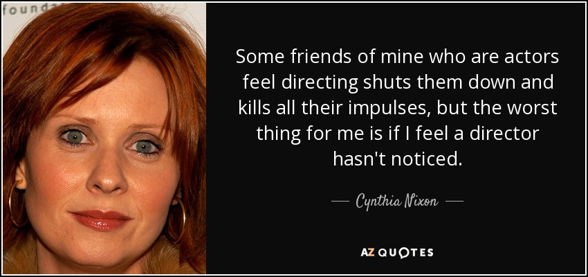Some friends of mine who are actors feel directing shuts them down and kills all their impulses, but the worst thing for me is if I feel a director hasn't noticed. - Cynthia Nixon
