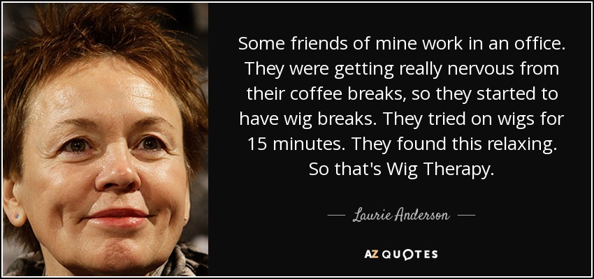 Some friends of mine work in an office. They were getting really nervous from their coffee breaks, so they started to have wig breaks. They tried on wigs for 15 minutes. They found this relaxing. So that's Wig Therapy. - Laurie Anderson