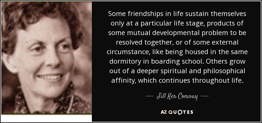 Some friendships in life sustain themselves only at a particular life stage, products of some mutual developmental problem to be resolved together, or of some external circumstance, like being housed in the same dormitory in boarding school. Others grow out of a deeper spiritual and philosophical affinity, which continues throughout life. - Jill Ker Conway