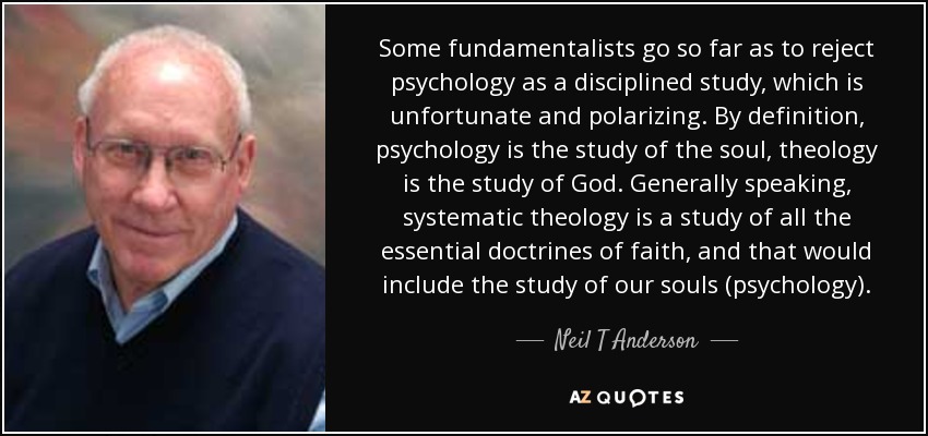 Some fundamentalists go so far as to reject psychology as a disciplined study, which is unfortunate and polarizing. By definition, psychology is the study of the soul, theology is the study of God. Generally speaking, systematic theology is a study of all the essential doctrines of faith, and that would include the study of our souls (psychology). - Neil T Anderson