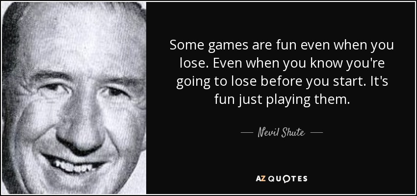 Some games are fun even when you lose. Even when you know you're going to lose before you start. It's fun just playing them. - Nevil Shute