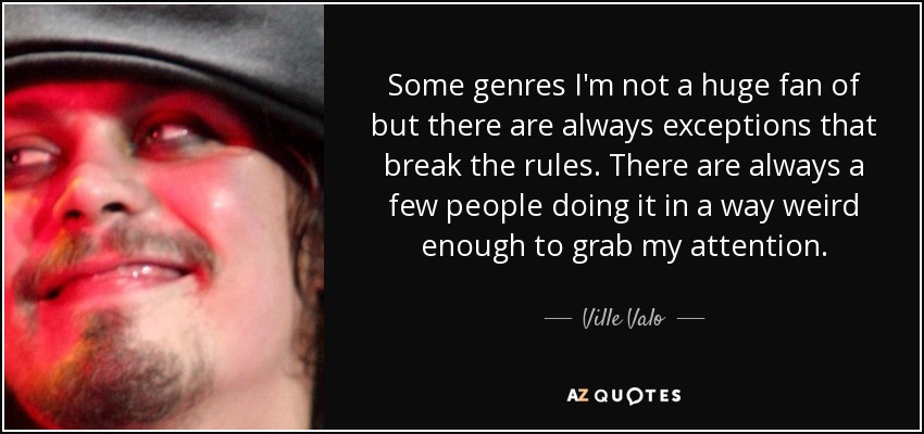 Some genres I'm not a huge fan of but there are always exceptions that break the rules. There are always a few people doing it in a way weird enough to grab my attention. - Ville Valo