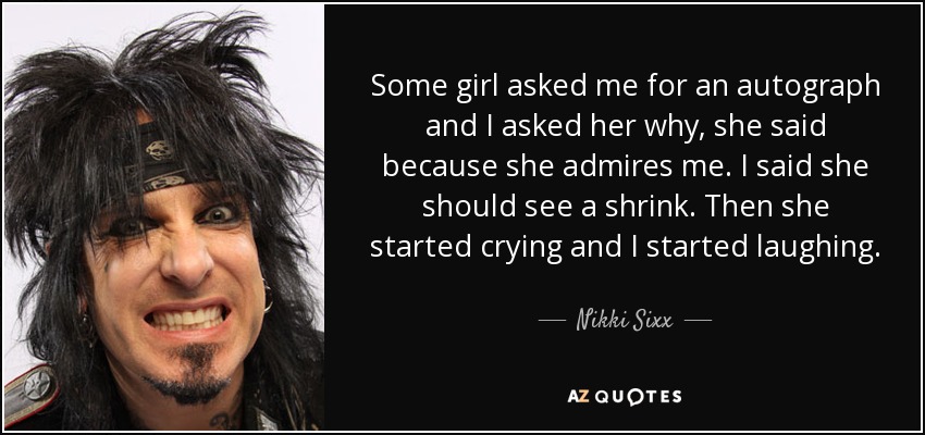 Some girl asked me for an autograph and I asked her why, she said because she admires me. I said she should see a shrink. Then she started crying and I started laughing. - Nikki Sixx
