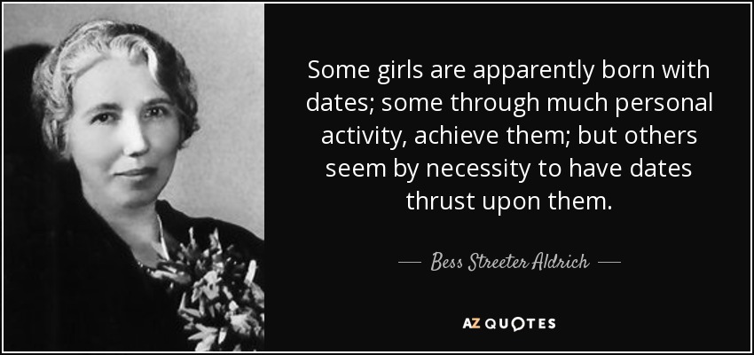 Some girls are apparently born with dates; some through much personal activity, achieve them; but others seem by necessity to have dates thrust upon them. - Bess Streeter Aldrich