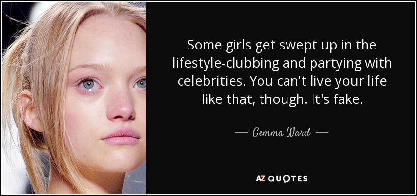 Some girls get swept up in the lifestyle-clubbing and partying with celebrities. You can't live your life like that, though. It's fake. - Gemma Ward