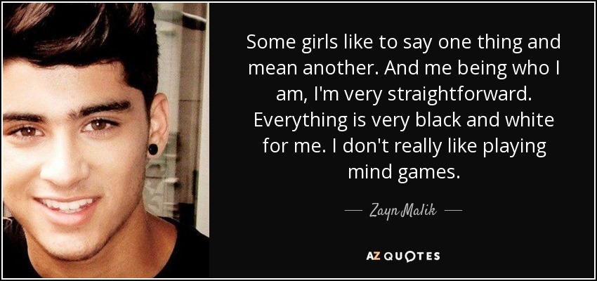 Some girls like to say one thing and mean another. And me being who I am, I'm very straightforward. Everything is very black and white for me. I don't really like playing mind games. - Zayn Malik